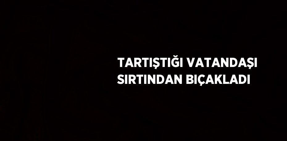 TARTIŞTIĞI VATANDAŞI SIRTINDAN BIÇAKLADI