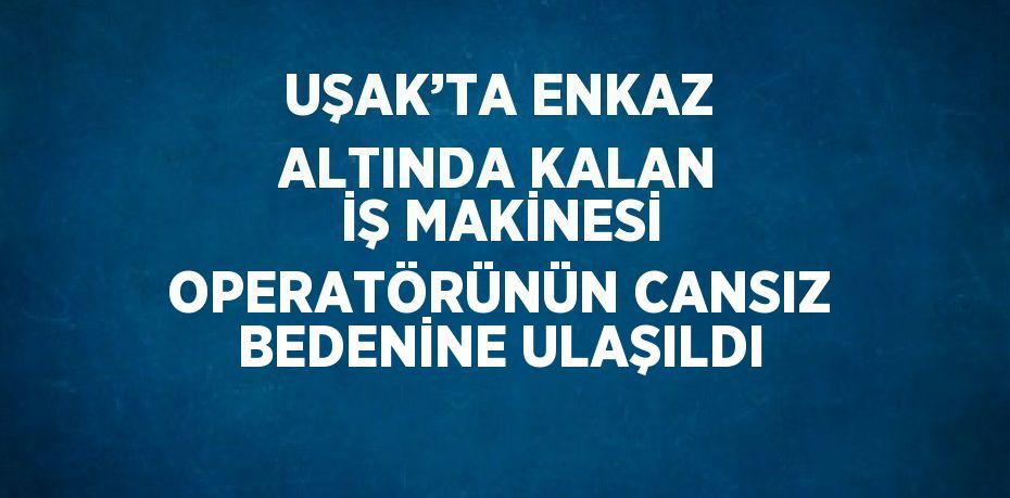 UŞAK’TA ENKAZ ALTINDA KALAN İŞ MAKİNESİ OPERATÖRÜNÜN CANSIZ BEDENİNE ULAŞILDI