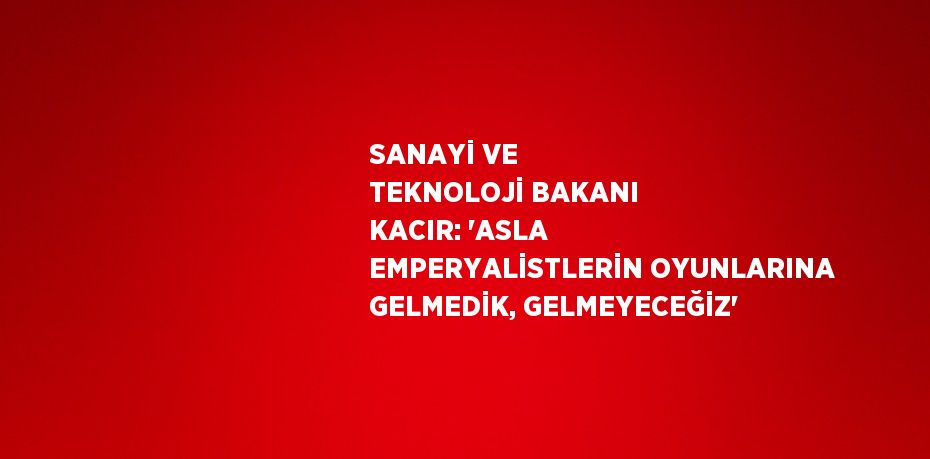 SANAYİ VE TEKNOLOJİ BAKANI KACIR: 'ASLA EMPERYALİSTLERİN OYUNLARINA GELMEDİK, GELMEYECEĞİZ'