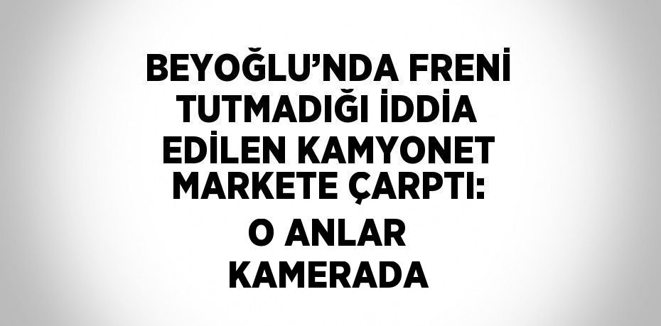 BEYOĞLU’NDA FRENİ TUTMADIĞI İDDİA EDİLEN KAMYONET MARKETE ÇARPTI: O ANLAR KAMERADA