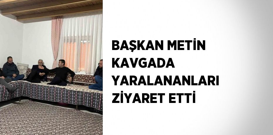 BAŞKAN METİN KAVGADA YARALANANLARI ZİYARET ETTİ