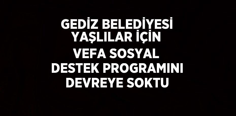 GEDİZ BELEDİYESİ YAŞLILAR İÇİN VEFA SOSYAL DESTEK PROGRAMINI DEVREYE SOKTU