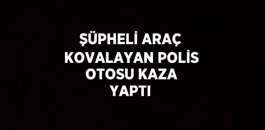 ŞÜPHELİ ARAÇ KOVALAYAN POLİS OTOSU KAZA YAPTI