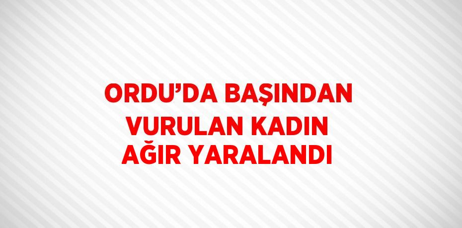 ORDU’DA BAŞINDAN VURULAN KADIN AĞIR YARALANDI