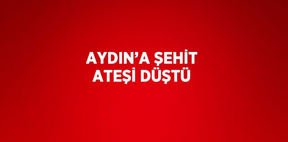 AYDIN’A ŞEHİT ATEŞİ DÜŞTÜ