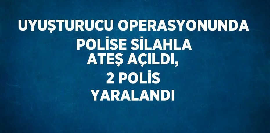 UYUŞTURUCU OPERASYONUNDA POLİSE SİLAHLA ATEŞ AÇILDI, 2 POLİS YARALANDI