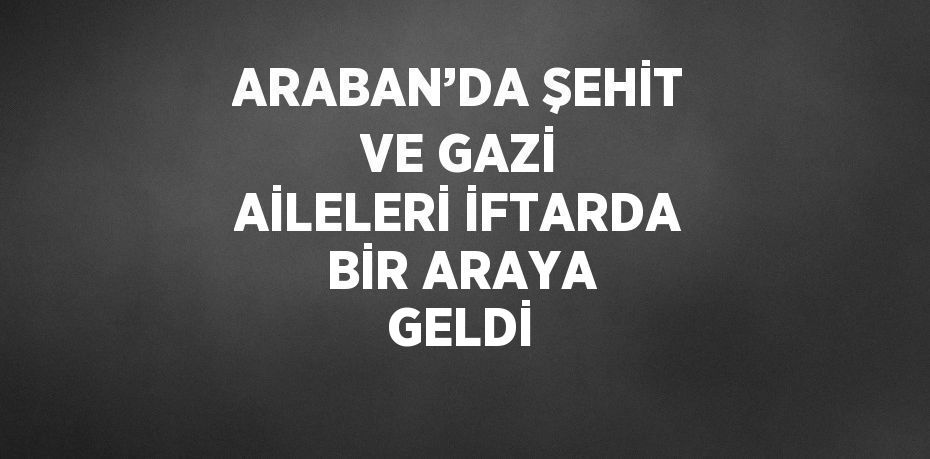 ARABAN’DA ŞEHİT VE GAZİ AİLELERİ İFTARDA BİR ARAYA GELDİ