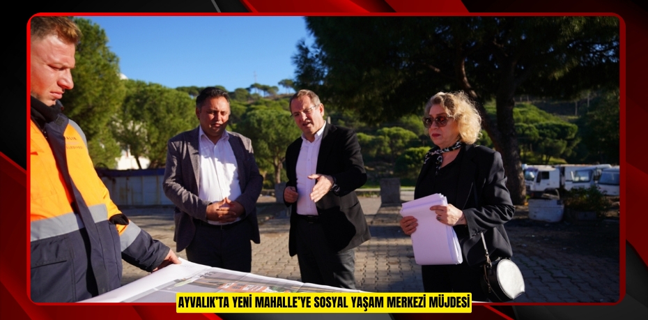 AYVALIK’TA YENİ MAHALLE’YE SOSYAL YAŞAM MERKEZİ MÜJDESİ