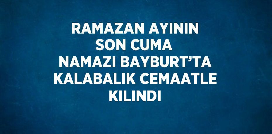 RAMAZAN AYININ SON CUMA NAMAZI BAYBURT’TA KALABALIK CEMAATLE KILINDI