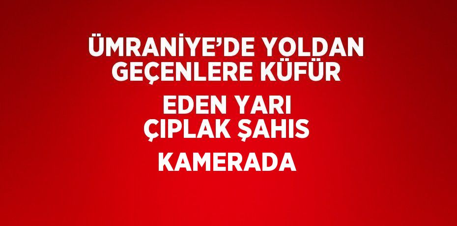 ÜMRANİYE’DE YOLDAN GEÇENLERE KÜFÜR EDEN YARI ÇIPLAK ŞAHIS KAMERADA