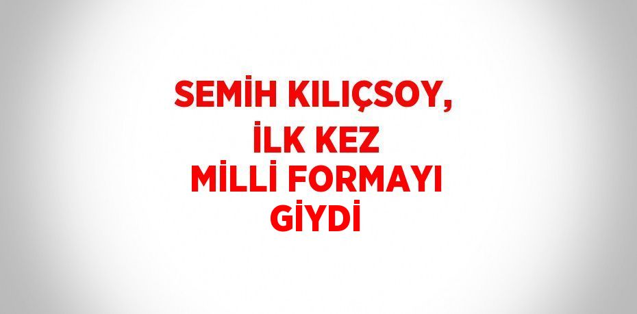 SEMİH KILIÇSOY, İLK KEZ MİLLİ FORMAYI GİYDİ