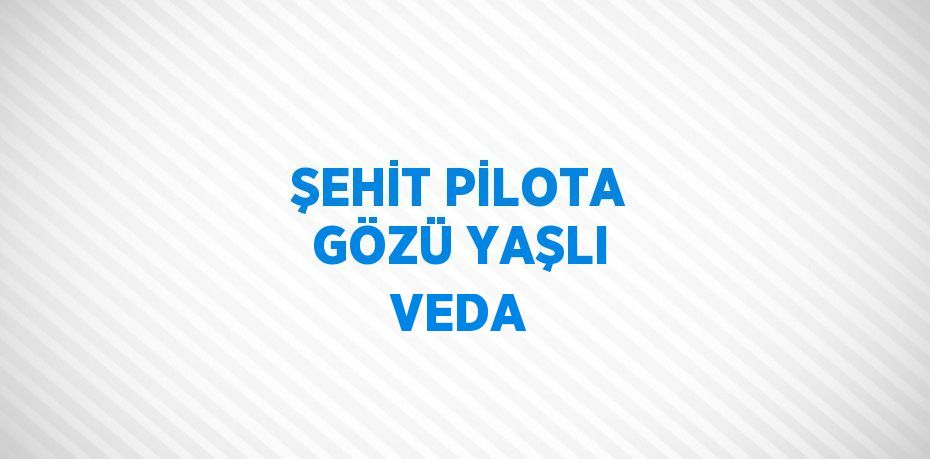 ŞEHİT PİLOTA GÖZÜ YAŞLI VEDA