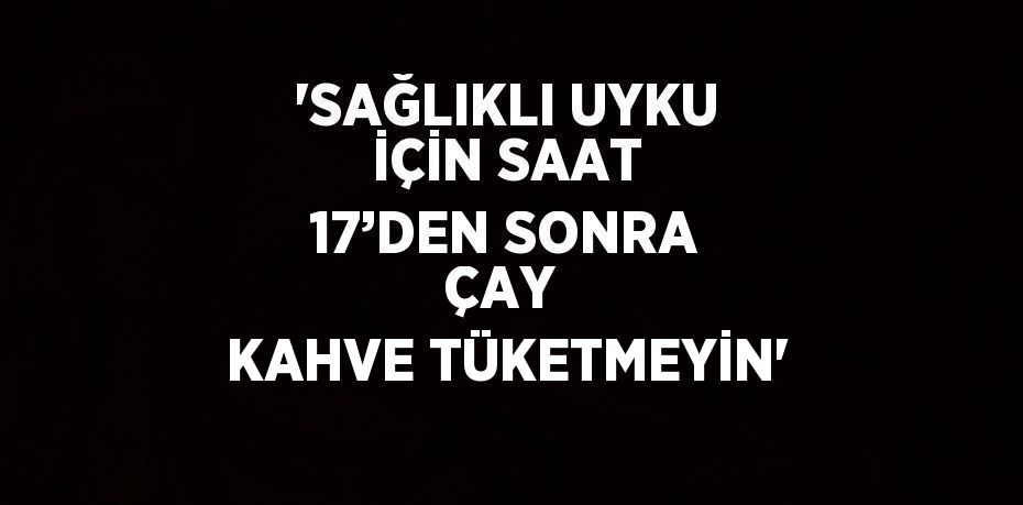 'SAĞLIKLI UYKU İÇİN SAAT 17’DEN SONRA ÇAY  KAHVE TÜKETMEYİN'