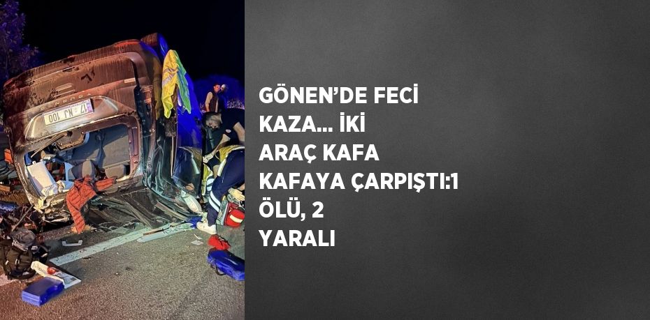 GÖNEN’DE FECİ KAZA... İKİ ARAÇ KAFA KAFAYA ÇARPIŞTI:1 ÖLÜ, 2 YARALI