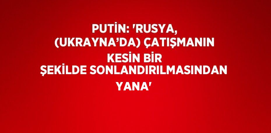 PUTİN: 'RUSYA, (UKRAYNA’DA) ÇATIŞMANIN KESİN BİR ŞEKİLDE SONLANDIRILMASINDAN YANA'