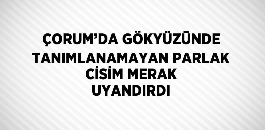 ÇORUM’DA GÖKYÜZÜNDE TANIMLANAMAYAN PARLAK CİSİM MERAK UYANDIRDI