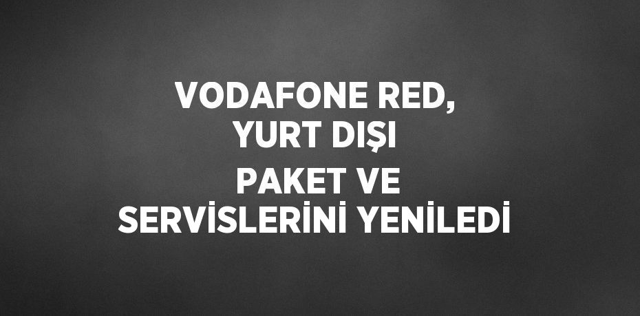 VODAFONE RED, YURT DIŞI PAKET VE SERVİSLERİNİ YENİLEDİ