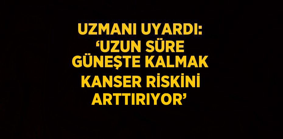 UZMANI UYARDI: ‘UZUN SÜRE GÜNEŞTE KALMAK KANSER RİSKİNİ ARTTIRIYOR’