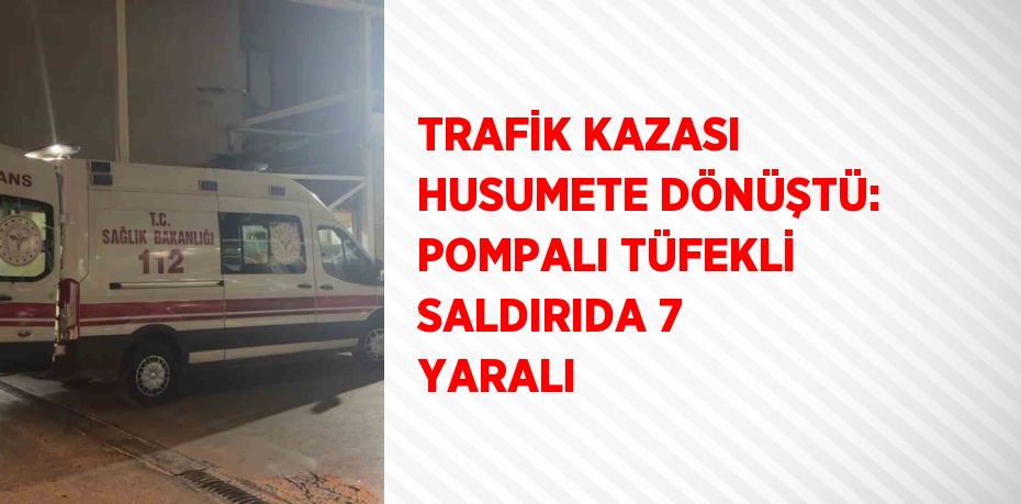 TRAFİK KAZASI HUSUMETE DÖNÜŞTÜ: POMPALI TÜFEKLİ SALDIRIDA 7 YARALI