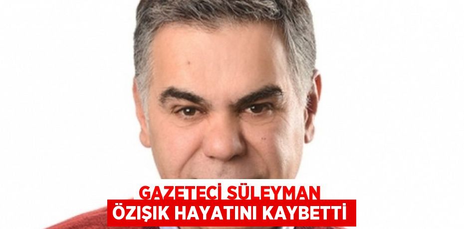 GAZETECİ SÜLEYMAN ÖZIŞIK HAYATINI KAYBETTİ