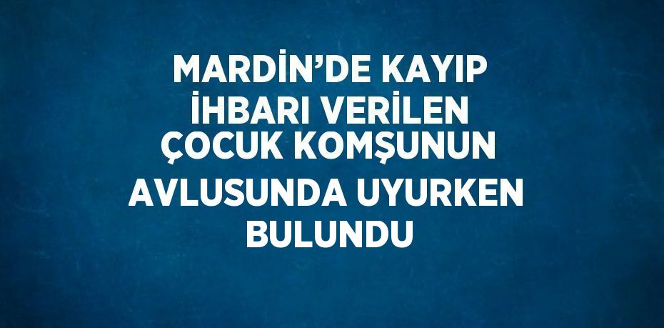 MARDİN’DE KAYIP İHBARI VERİLEN ÇOCUK KOMŞUNUN AVLUSUNDA UYURKEN BULUNDU