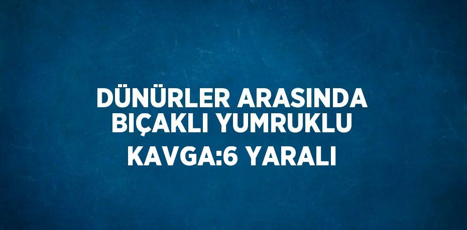 DÜNÜRLER ARASINDA BIÇAKLI YUMRUKLU KAVGA:6 YARALI