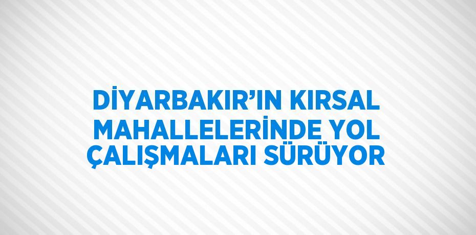 DİYARBAKIR’IN KIRSAL MAHALLELERİNDE YOL ÇALIŞMALARI SÜRÜYOR