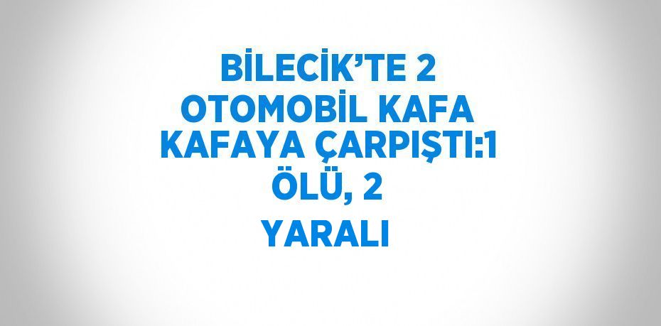 BİLECİK’TE 2 OTOMOBİL KAFA KAFAYA ÇARPIŞTI:1 ÖLÜ, 2 YARALI