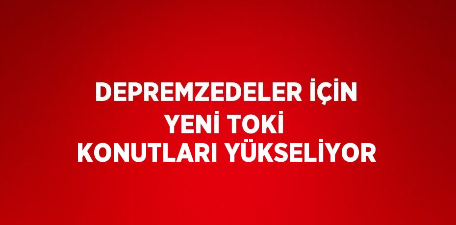 DEPREMZEDELER İÇİN YENİ TOKİ KONUTLARI YÜKSELİYOR