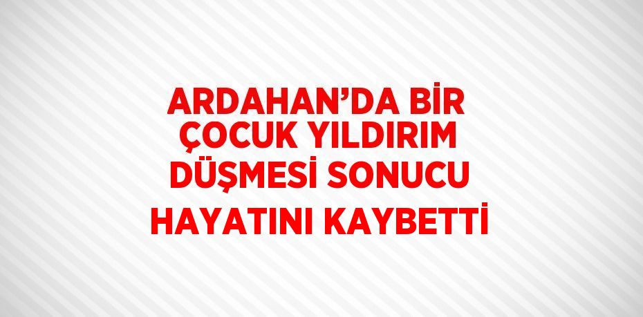 ARDAHAN’DA BİR ÇOCUK YILDIRIM DÜŞMESİ SONUCU HAYATINI KAYBETTİ