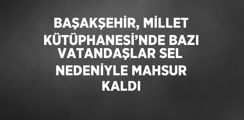 BAŞAKŞEHİR, MİLLET KÜTÜPHANESİ’NDE BAZI VATANDAŞLAR SEL NEDENİYLE MAHSUR KALDI