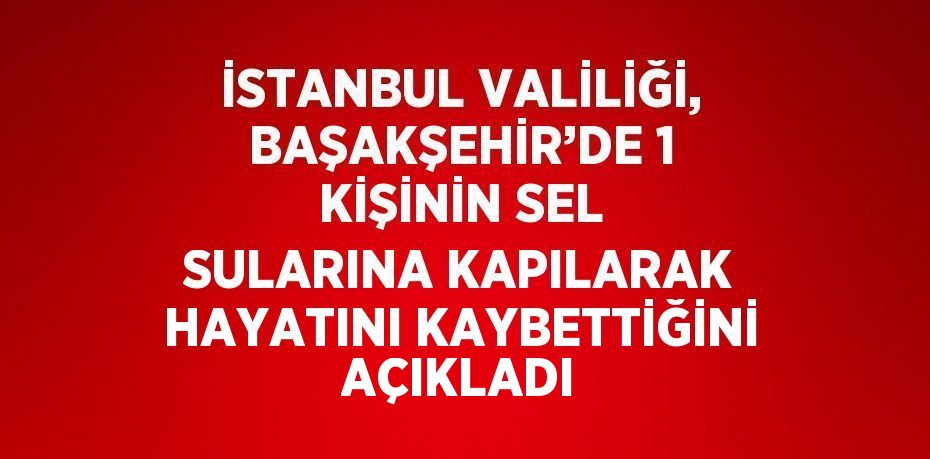 İSTANBUL VALİLİĞİ, BAŞAKŞEHİR’DE 1 KİŞİNİN SEL SULARINA KAPILARAK HAYATINI KAYBETTİĞİNİ AÇIKLADI