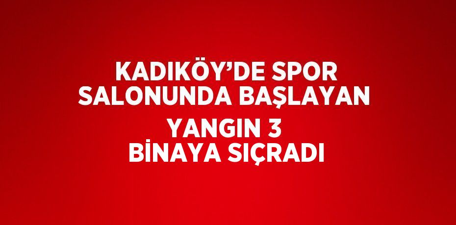 KADIKÖY’DE SPOR SALONUNDA BAŞLAYAN YANGIN 3 BİNAYA SIÇRADI