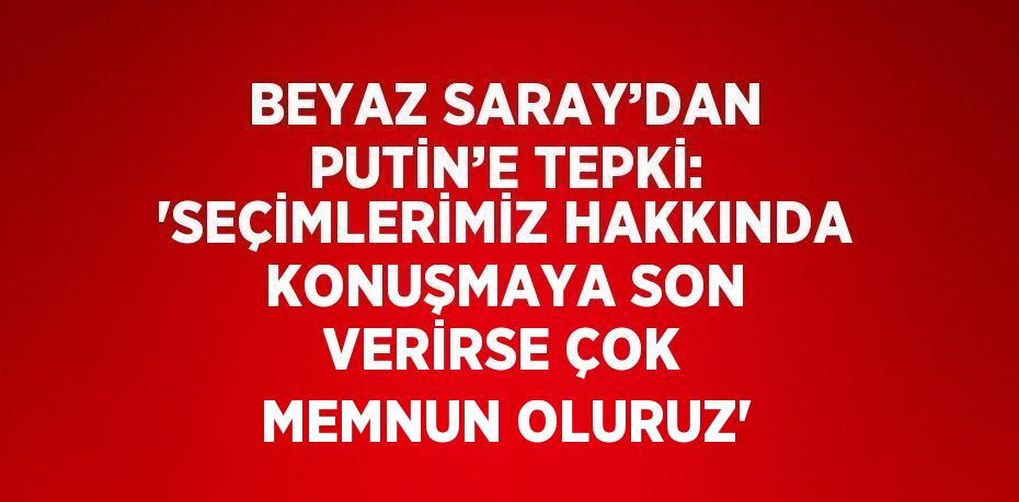 BEYAZ SARAY’DAN PUTİN’E TEPKİ: 'SEÇİMLERİMİZ HAKKINDA KONUŞMAYA SON VERİRSE ÇOK MEMNUN OLURUZ'