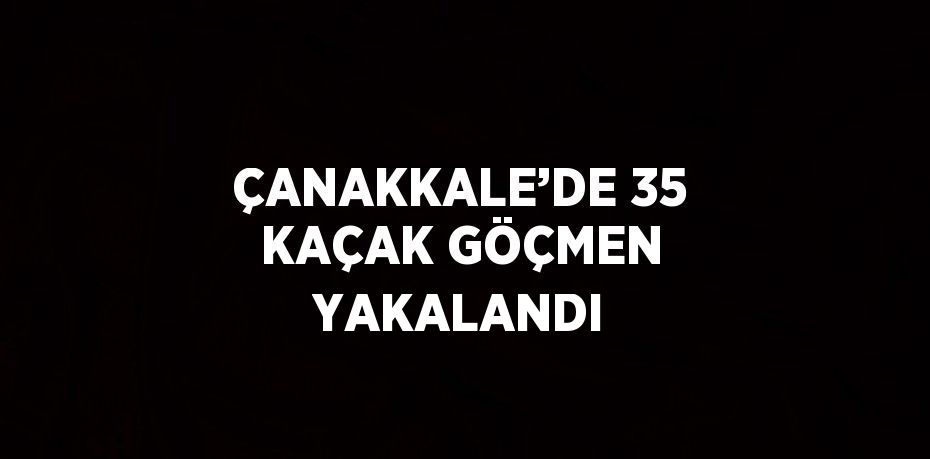 ÇANAKKALE’DE 35 KAÇAK GÖÇMEN YAKALANDI