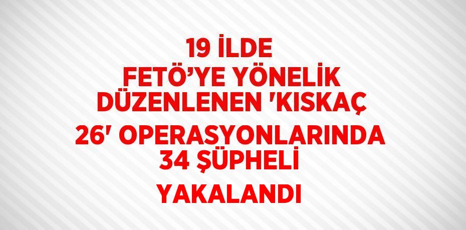 19 İLDE FETÖ’YE YÖNELİK DÜZENLENEN 'KISKAÇ 26' OPERASYONLARINDA 34 ŞÜPHELİ YAKALANDI