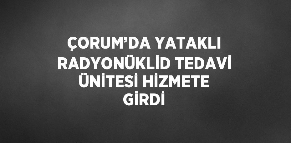 ÇORUM’DA YATAKLI RADYONÜKLİD TEDAVİ ÜNİTESİ HİZMETE GİRDİ