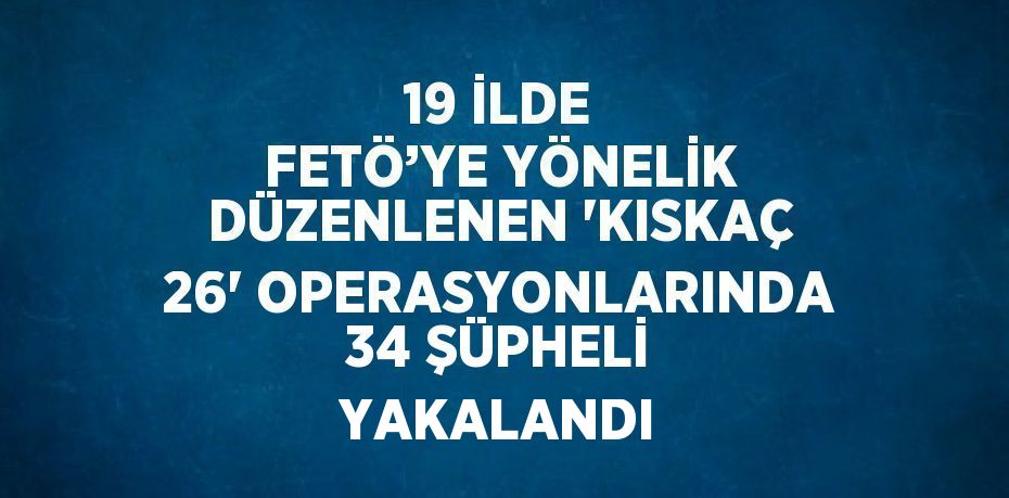 19 İLDE FETÖ’YE YÖNELİK DÜZENLENEN 'KISKAÇ 26' OPERASYONLARINDA 34 ŞÜPHELİ YAKALANDI