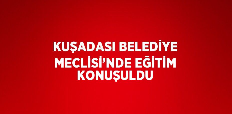 KUŞADASI BELEDİYE MECLİSİ’NDE EĞİTİM KONUŞULDU