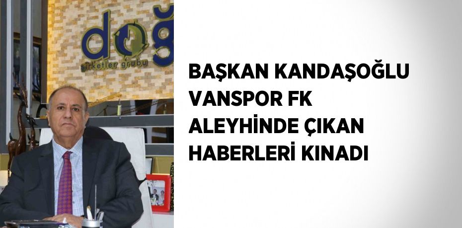 BAŞKAN KANDAŞOĞLU VANSPOR FK ALEYHİNDE ÇIKAN HABERLERİ KINADI