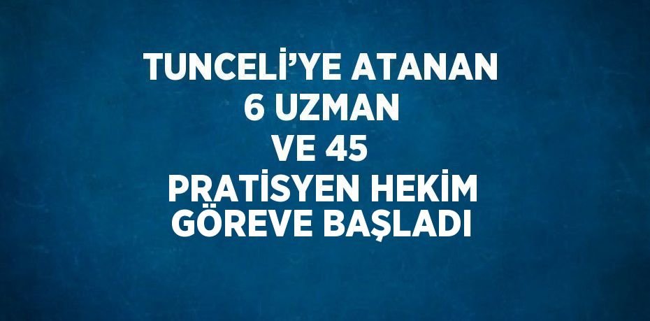 TUNCELİ’YE ATANAN 6 UZMAN VE 45 PRATİSYEN HEKİM GÖREVE BAŞLADI