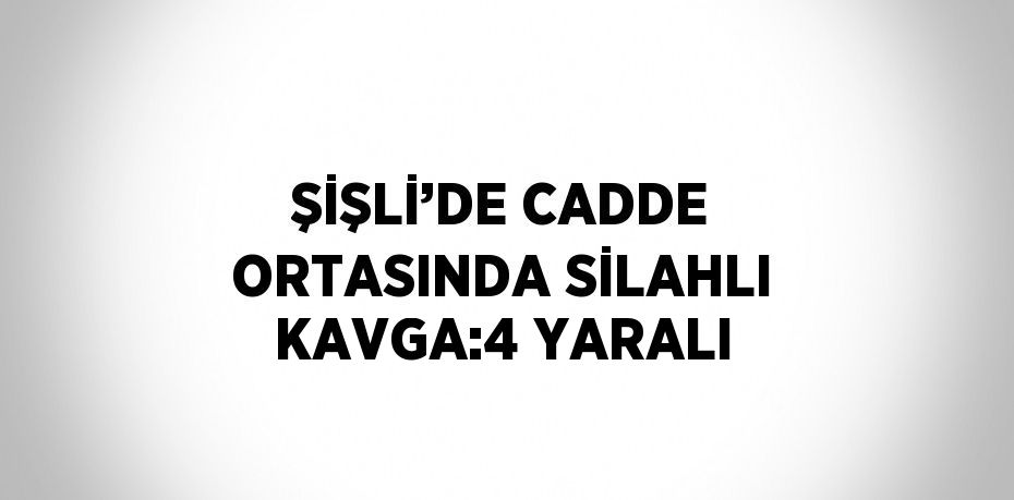 ŞİŞLİ’DE CADDE ORTASINDA SİLAHLI KAVGA:4 YARALI