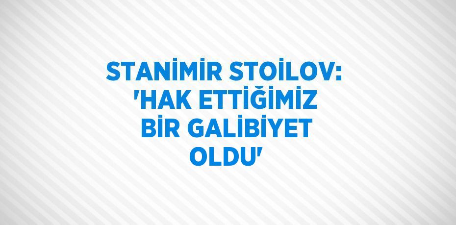 STANİMİR STOİLOV: 'HAK ETTİĞİMİZ BİR GALİBİYET OLDU'