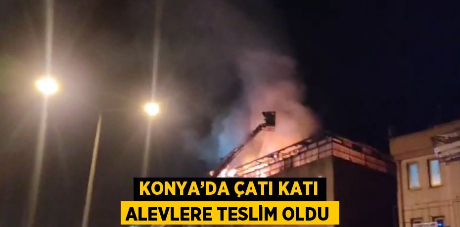 KONYA’DA ÇATI KATI ALEVLERE TESLİM OLDU