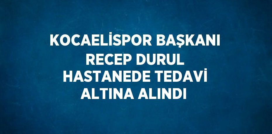 KOCAELİSPOR BAŞKANI RECEP DURUL HASTANEDE TEDAVİ ALTINA ALINDI