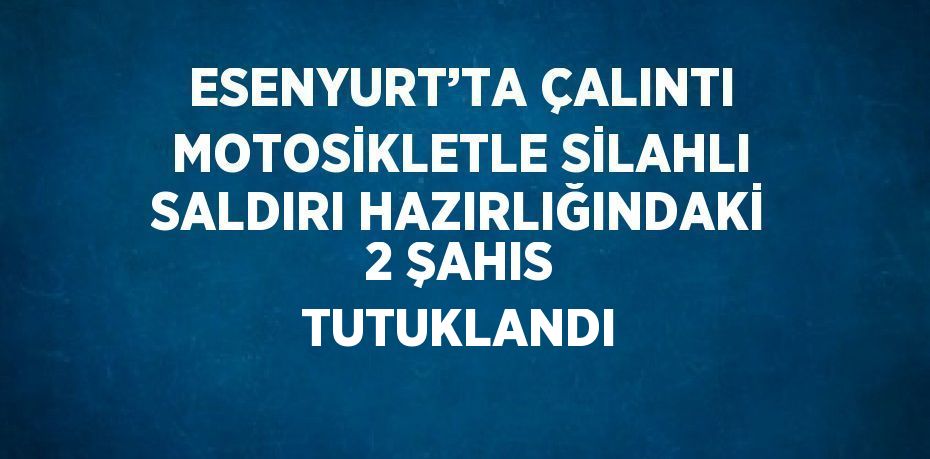 ESENYURT’TA ÇALINTI MOTOSİKLETLE SİLAHLI SALDIRI HAZIRLIĞINDAKİ 2 ŞAHIS TUTUKLANDI