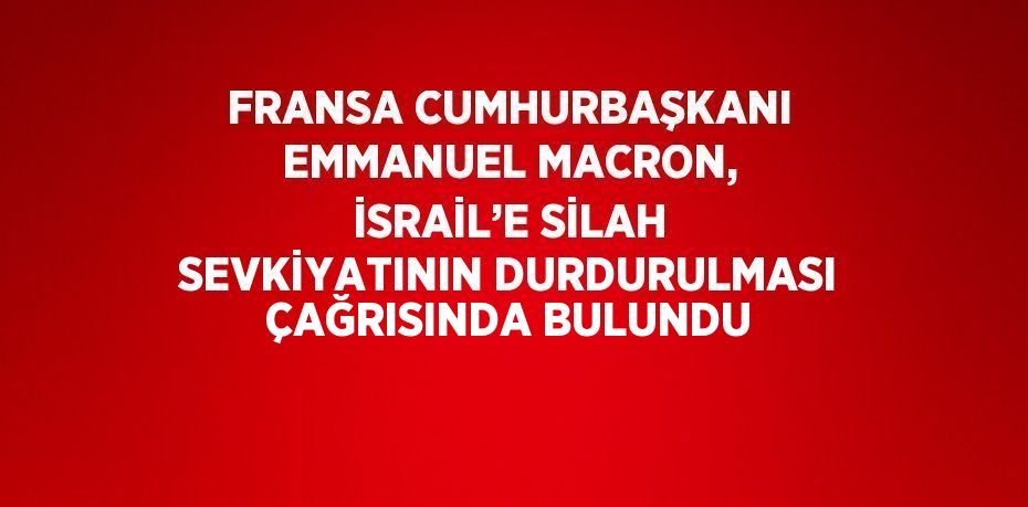 FRANSA CUMHURBAŞKANI EMMANUEL MACRON, İSRAİL’E SİLAH SEVKİYATININ DURDURULMASI ÇAĞRISINDA BULUNDU