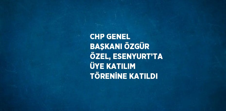 CHP GENEL BAŞKANI ÖZGÜR ÖZEL, ESENYURT’TA ÜYE KATILIM TÖRENİNE KATILDI