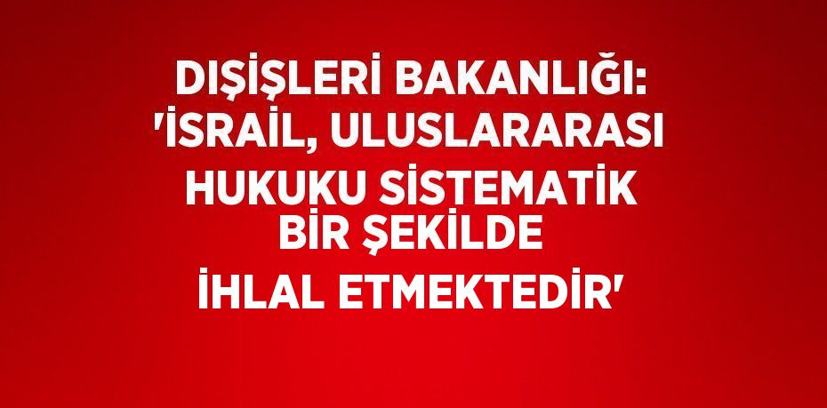 DIŞİŞLERİ BAKANLIĞI: 'İSRAİL, ULUSLARARASI HUKUKU SİSTEMATİK BİR ŞEKİLDE İHLAL ETMEKTEDİR'