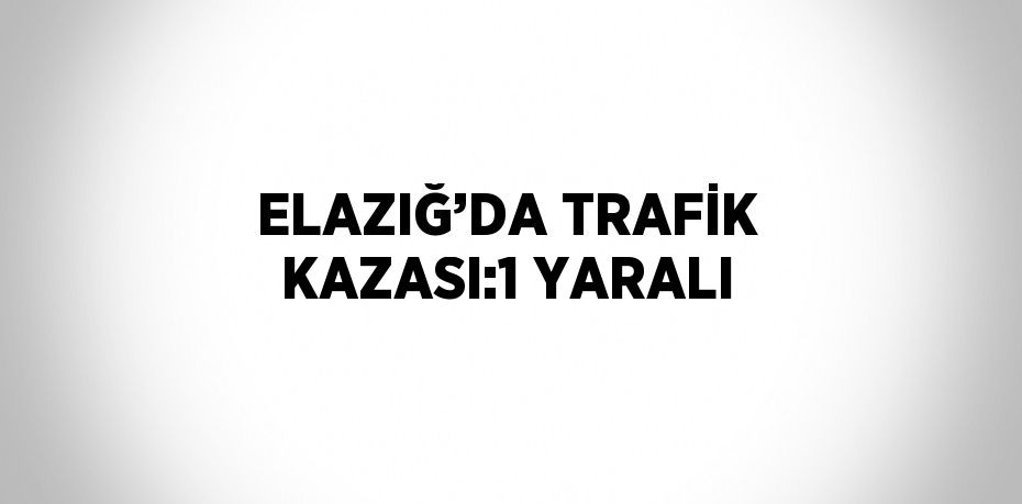 ELAZIĞ’DA TRAFİK KAZASI:1 YARALI